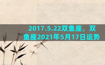 2017.5.22双鱼座，双鱼座2021年5月17日运势