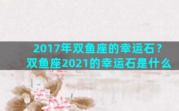 2017年双鱼座的幸运石？双鱼座2021的幸运石是什么