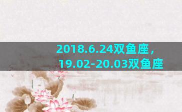 2018.6.24双鱼座，19.02-20.03双鱼座