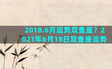 2018.6月运势双鱼座？2021年6月18日双鱼座运势