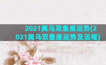 2021属马双鱼座运势(2021属马双鱼座运势及运程)