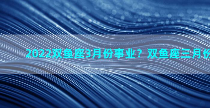 2022双鱼座3月份事业？双鱼座三月份事业运势