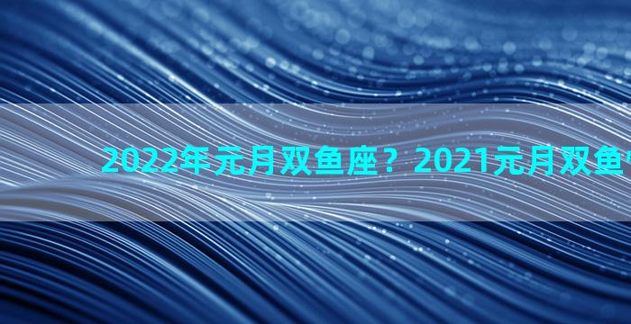 2022年元月双鱼座？2021元月双鱼情感运势