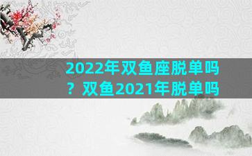 2022年双鱼座脱单吗？双鱼2021年脱单吗