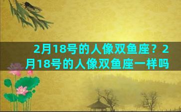 2月18号的人像双鱼座？2月18号的人像双鱼座一样吗