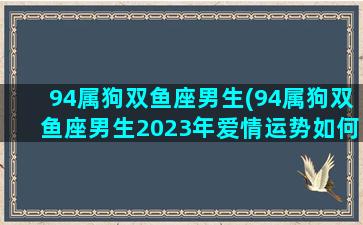 94属狗双鱼座男生(94属狗双鱼座男生2023年爱情运势如何)