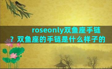 roseonly双鱼座手链？双鱼座的手链是什么样子的