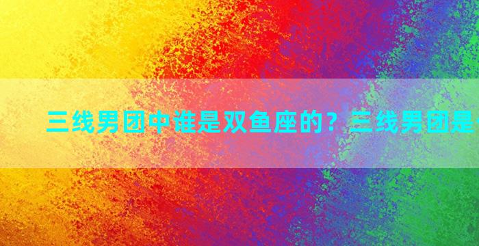 三线男团中谁是双鱼座的？三线男团是什么概念