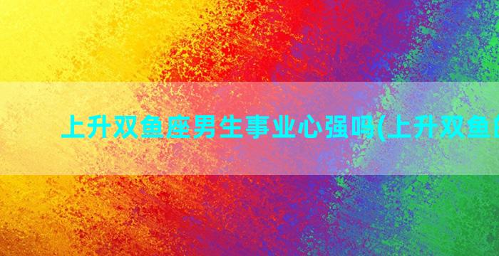 上升双鱼座男生事业心强吗(上升双鱼的男生)