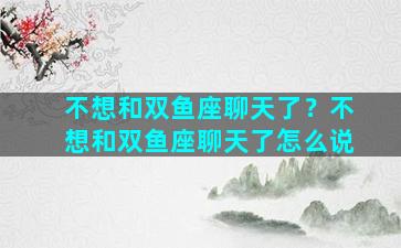 不想和双鱼座聊天了？不想和双鱼座聊天了怎么说