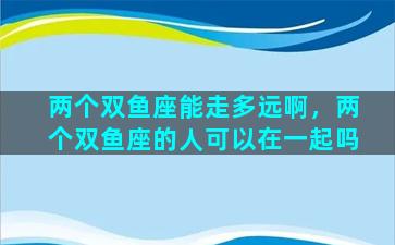 两个双鱼座能走多远啊，两个双鱼座的人可以在一起吗