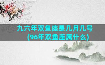 九六年双鱼座是几月几号(96年双鱼座属什么)