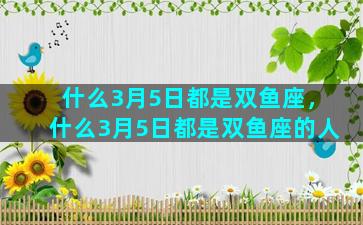 什么3月5日都是双鱼座，什么3月5日都是双鱼座的人