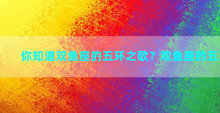 你知道双鱼座的五环之歌？双鱼座的五环是什么