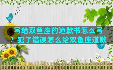 写给双鱼座的道歉书怎么写？犯了错误怎么给双鱼座道歉