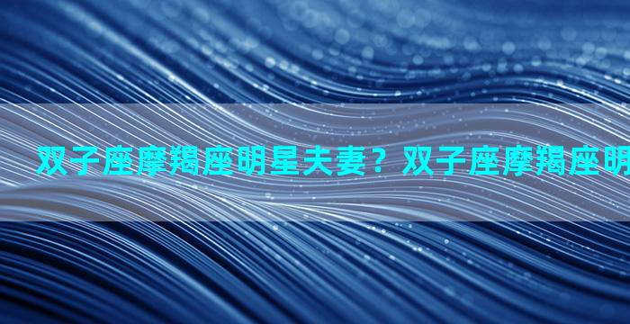 双子座摩羯座明星夫妻？双子座摩羯座明星夫妻关系