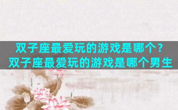 双子座最爱玩的游戏是哪个？双子座最爱玩的游戏是哪个男生
