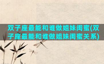 双子座最能和谁做姐妹闺蜜(双子座最能和谁做姐妹闺蜜关系)