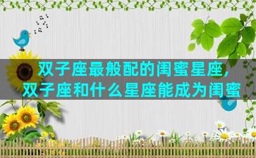 双子座最般配的闺蜜星座,双子座和什么星座能成为闺蜜
