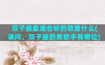 双子座最适合听的歌是什么(请问，双子座的男歌手有哪位)