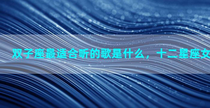 双子座最适合听的歌是什么，十二星座女适合的歌曲