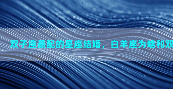 双子座最配的星座结婚，白羊座为啥和双子座是绝配