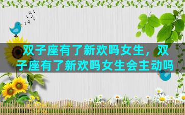 双子座有了新欢吗女生，双子座有了新欢吗女生会主动吗