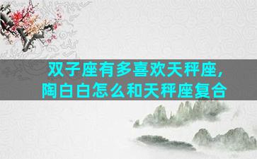 双子座有多喜欢天秤座,陶白白怎么和天秤座复合