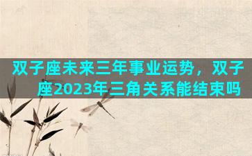 双子座未来三年事业运势，双子座2023年三角关系能结束吗