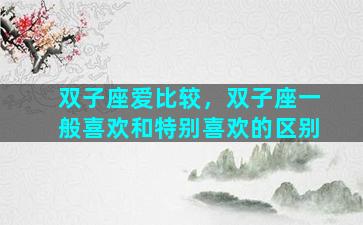 双子座爱比较，双子座一般喜欢和特别喜欢的区别