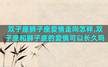 双子座狮子座爱情走向怎样,双子座和狮子座的爱情可以长久吗