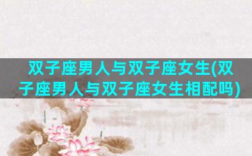 双子座男人与双子座女生(双子座男人与双子座女生相配吗)