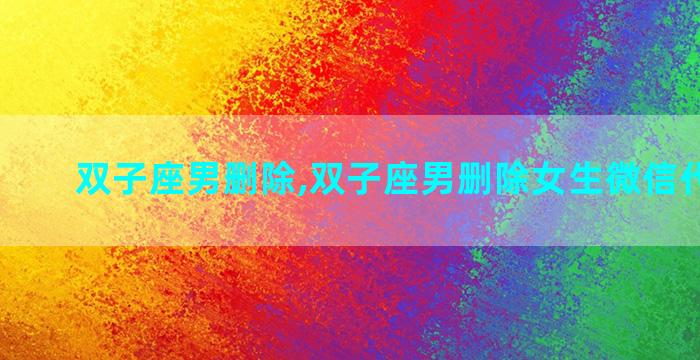 双子座男删除,双子座男删除女生微信代表什么