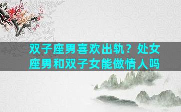 双子座男喜欢出轨？处女座男和双子女能做情人吗