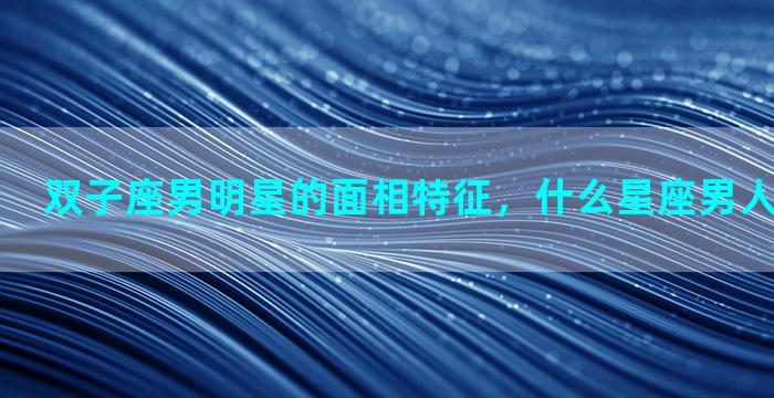 双子座男明星的面相特征，什么星座男人喜欢自然美