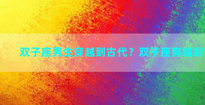 双子座男生穿越到古代？双子座穿越到古代是啥