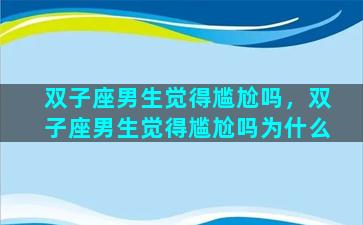 双子座男生觉得尴尬吗，双子座男生觉得尴尬吗为什么