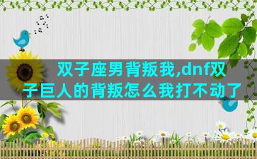 双子座男背叛我,dnf双子巨人的背叛怎么我打不动了