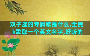 双子座的专属歌是什么,全民k歌取一个英文名字,好听的