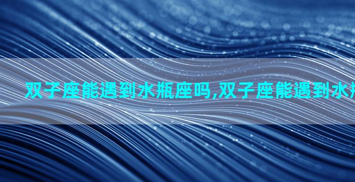 双子座能遇到水瓶座吗,双子座能遇到水瓶座吗男生
