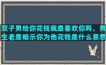 双子男给你花钱就是喜欢你吗，男生老是暗示你为他花钱是什么意思