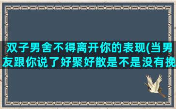 双子男舍不得离开你的表现(当男友跟你说了好聚好散是不是没有挽回的余地了)