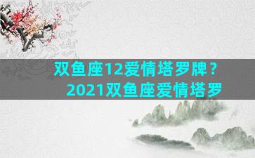 双鱼座12爱情塔罗牌？2021双鱼座爱情塔罗