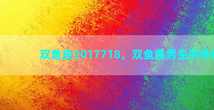 双鱼座2017718，双鱼座男生的性格特点