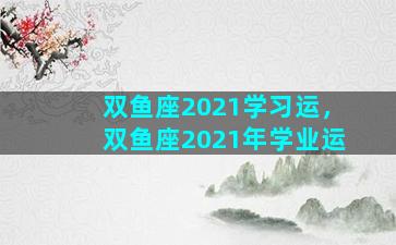 双鱼座2021学习运，双鱼座2021年学业运