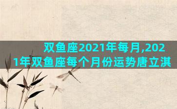 双鱼座2021年每月,2021年双鱼座每个月份运势唐立淇