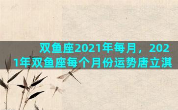 双鱼座2021年每月，2021年双鱼座每个月份运势唐立淇