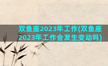 双鱼座2023年工作(双鱼座2023年工作会发生变动吗)