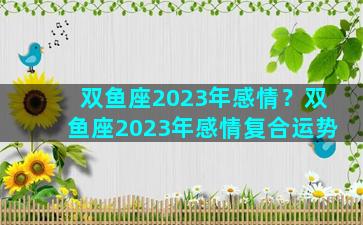 双鱼座2023年感情？双鱼座2023年感情复合运势