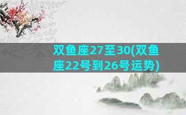 双鱼座27至30(双鱼座22号到26号运势)